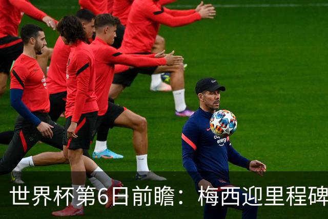 世界杯第6日前瞻：梅西迎里程碑战 姆巴佩哈兰德各自出击